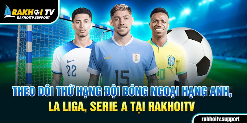 Theo dõi thứ hạng đội bóng Ngoại hạng Anh, La Liga, Serie A tại RakhoiTV