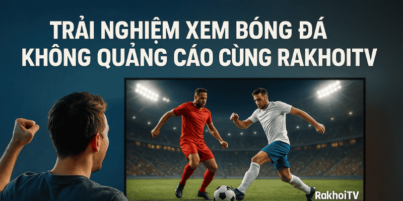 Trải nghiệm xem bóng đá không quảng cáo cùng RakhoiTV